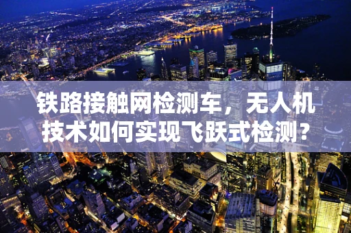 铁路接触网检测车，无人机技术如何实现飞跃式检测？