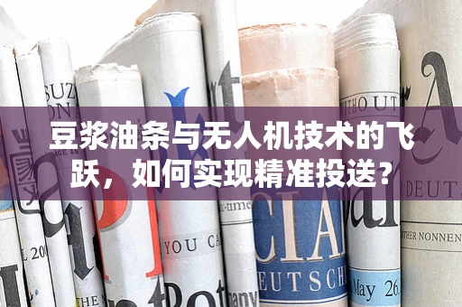 豆浆油条与无人机技术的飞跃，如何实现精准投送？