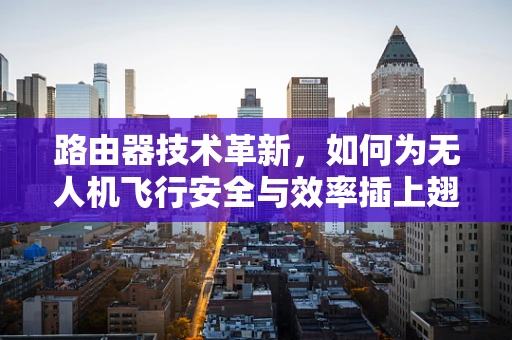 路由器技术革新，如何为无人机飞行安全与效率插上翅膀？