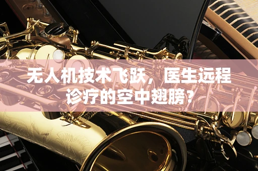 无人机技术飞跃，医生远程诊疗的空中翅膀？