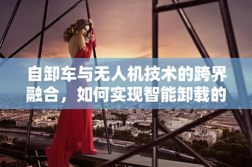 自卸车与无人机技术的跨界融合，如何实现智能卸载的飞跃？