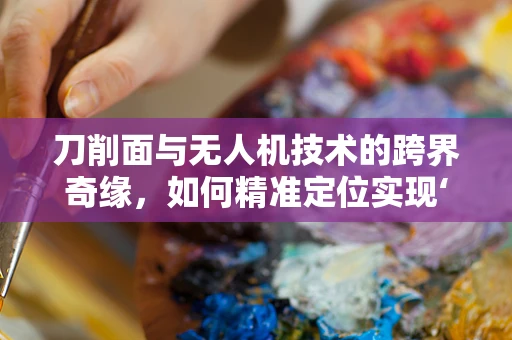 刀削面与无人机技术的跨界奇缘，如何精准定位实现‘面片飞行’？