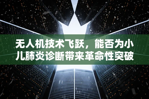 无人机技术飞跃，能否为小儿肺炎诊断带来革命性突破？