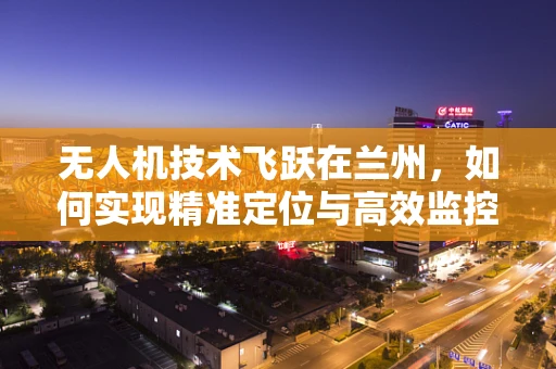 无人机技术飞跃在兰州，如何实现精准定位与高效监控？