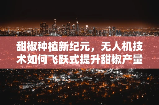 甜椒种植新纪元，无人机技术如何飞跃式提升甜椒产量与质量？
