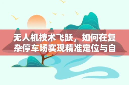 无人机技术飞跃，如何在复杂停车场实现精准定位与自主导航？