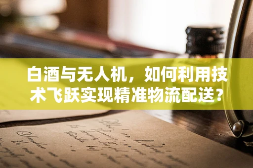 白酒与无人机，如何利用技术飞跃实现精准物流配送？