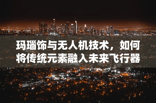 玛瑙饰与无人机技术，如何将传统元素融入未来飞行器设计？