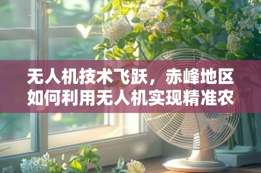 无人机技术飞跃，赤峰地区如何利用无人机实现精准农业的飞跃？