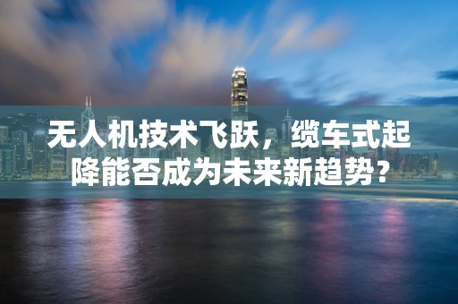 无人机技术飞跃，缆车式起降能否成为未来新趋势？