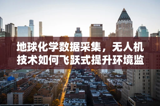 地球化学数据采集，无人机技术如何飞跃式提升环境监测精度？