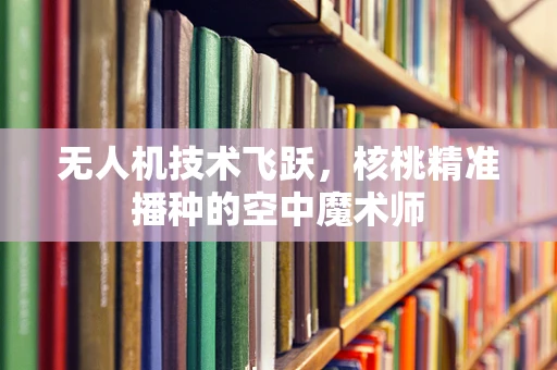 无人机技术飞跃，核桃精准播种的空中魔术师