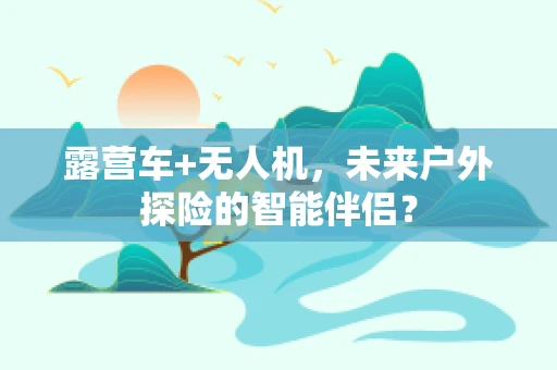 露营车+无人机，未来户外探险的智能伴侣？