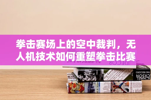 拳击赛场上的空中裁判，无人机技术如何重塑拳击比赛的公正性？