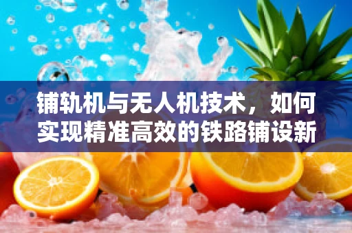 铺轨机与无人机技术，如何实现精准高效的铁路铺设新纪元？