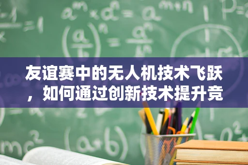 友谊赛中的无人机技术飞跃，如何通过创新技术提升竞技体验？