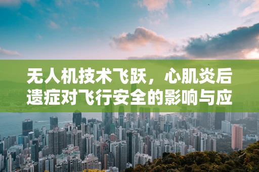 无人机技术飞跃，心肌炎后遗症对飞行安全的影响与应对策略