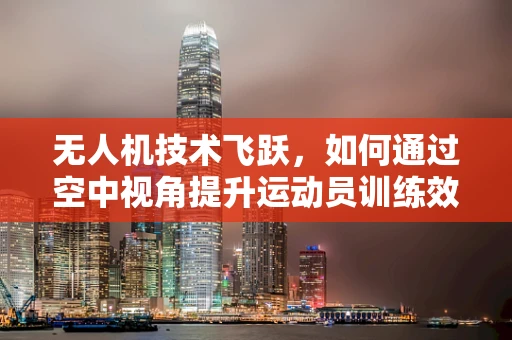 无人机技术飞跃，如何通过空中视角提升运动员训练效率？
