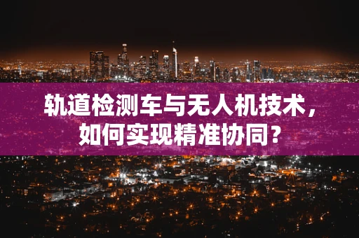 轨道检测车与无人机技术，如何实现精准协同？