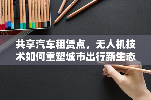 共享汽车租赁点，无人机技术如何重塑城市出行新生态？