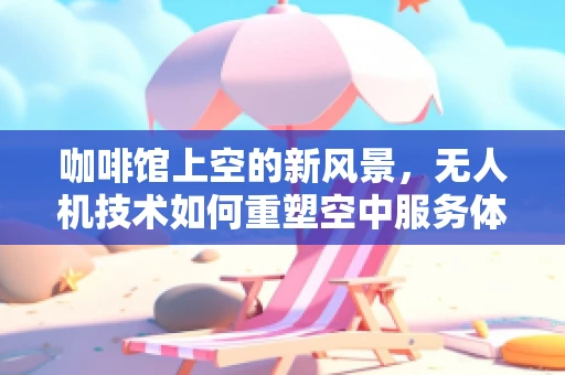 咖啡馆上空的新风景，无人机技术如何重塑空中服务体验？