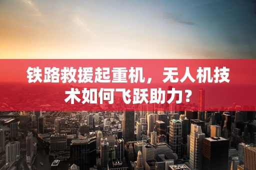 铁路救援起重机，无人机技术如何飞跃助力？