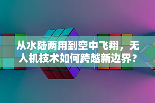 从水陆两用到空中飞翔，无人机技术如何跨越新边界？