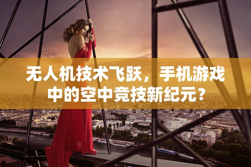 无人机技术飞跃，手机游戏中的空中竞技新纪元？