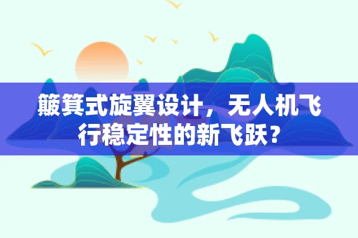 簸箕式旋翼设计，无人机飞行稳定性的新飞跃？