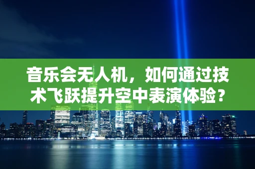 音乐会无人机，如何通过技术飞跃提升空中表演体验？
