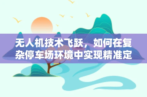 无人机技术飞跃，如何在复杂停车场环境中实现精准定位？