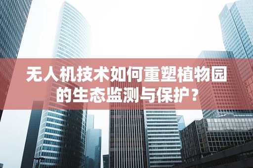 无人机技术如何重塑植物园的生态监测与保护？