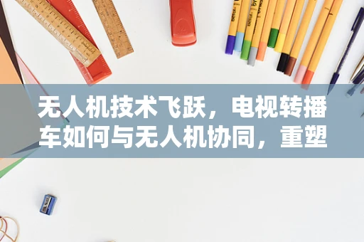 无人机技术飞跃，电视转播车如何与无人机协同，重塑体育赛事转播新纪元？