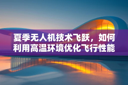 夏季无人机技术飞跃，如何利用高温环境优化飞行性能？
