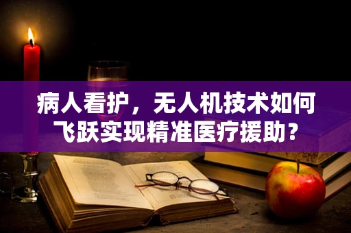 病人看护，无人机技术如何飞跃实现精准医疗援助？
