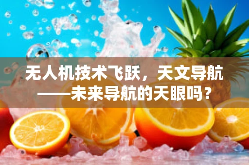 无人机技术飞跃，天文导航——未来导航的天眼吗？