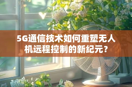 5G通信技术如何重塑无人机远程控制的新纪元？