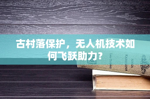 古村落保护，无人机技术如何飞跃助力？