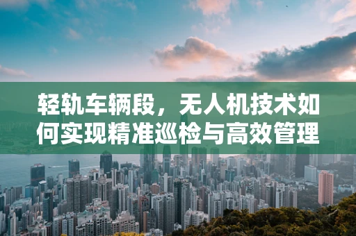 轻轨车辆段，无人机技术如何实现精准巡检与高效管理？