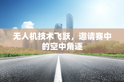 无人机技术飞跃，邀请赛中的空中角逐