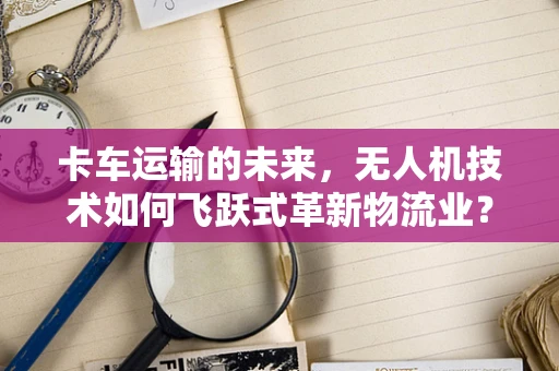卡车运输的未来，无人机技术如何飞跃式革新物流业？