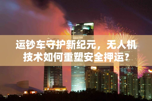 运钞车守护新纪元，无人机技术如何重塑安全押运？