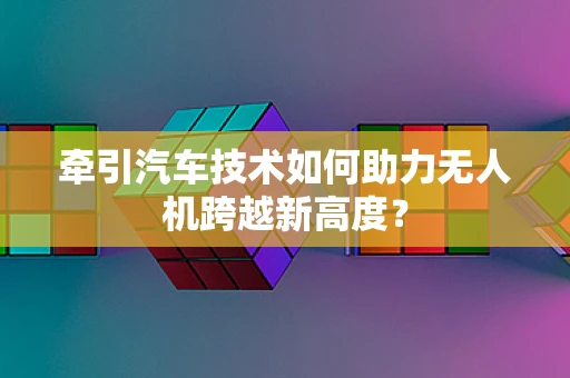 牵引汽车技术如何助力无人机跨越新高度？