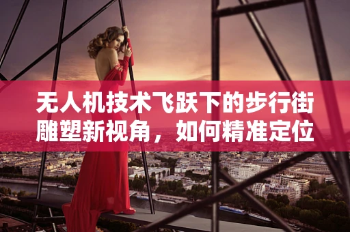 无人机技术飞跃下的步行街雕塑新视角，如何精准定位与空中互动？