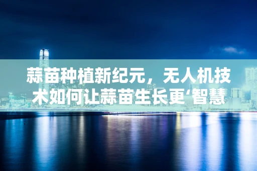 蒜苗种植新纪元，无人机技术如何让蒜苗生长更‘智慧’？