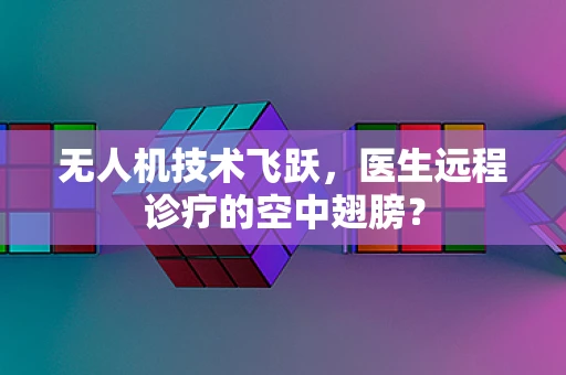 无人机技术飞跃，医生远程诊疗的空中翅膀？