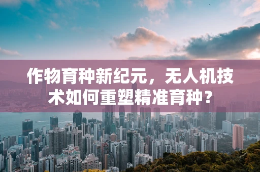 作物育种新纪元，无人机技术如何重塑精准育种？