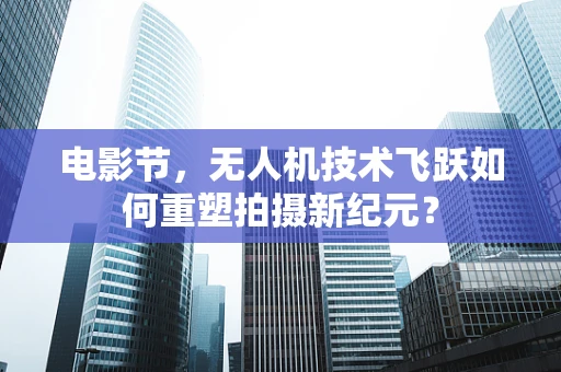 电影节，无人机技术飞跃如何重塑拍摄新纪元？