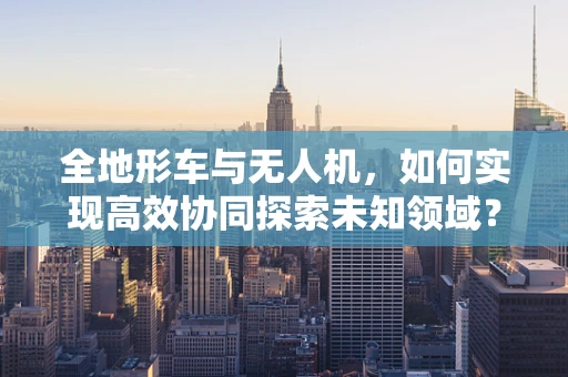 全地形车与无人机，如何实现高效协同探索未知领域？