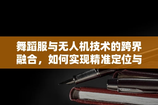 舞蹈服与无人机技术的跨界融合，如何实现精准定位与动态追踪？